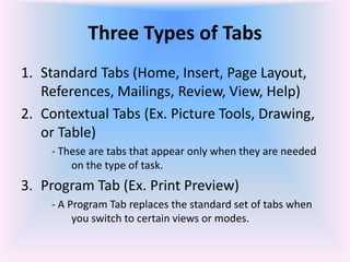 Three Types of Tabs
1. Standard Tabs (Home, Insert, Page Layout,
References, Mailings, Review, View, Help)
2. Contextual Tabs (Ex. Picture Tools, Drawing,
or Table)
- These are tabs that appear only when they are needed
on the type of task.
3. Program Tab (Ex. Print Preview)
- A Program Tab replaces the standard set of tabs when
you switch to certain views or modes.
 