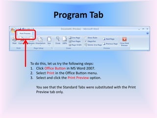 Program Tab
To do this, let us try the following steps:
1. Click Office Button in MS Word 2007.
2. Select Print in the Office Button menu.
3. Select and click the Print Preview option.
You see that the Standard Tabs were substituted with the Print
Preview tab only.
 