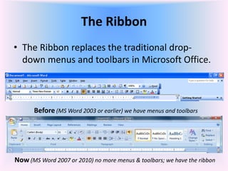 The Ribbon
• The Ribbon replaces the traditional drop-
down menus and toolbars in Microsoft Office.
Before (MS Word 2003 or earlier) we have menus and toolbars
Now (MS Word 2007 or 2010) no more menus & toolbars; we have the ribbon
 