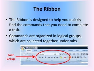 The Ribbon
• The Ribbon is designed to help you quickly
find the commands that you need to complete
a task.
• Commands are organized in logical groups,
which are collected together under tabs.
Font
Group
 