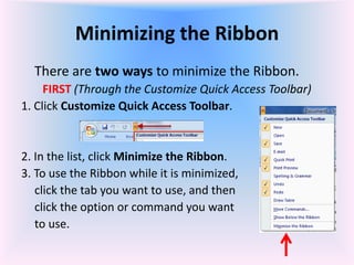 Minimizing the Ribbon
There are two ways to minimize the Ribbon.
FIRST (Through the Customize Quick Access Toolbar)
1. Click Customize Quick Access Toolbar.
2. In the list, click Minimize the Ribbon.
3. To use the Ribbon while it is minimized,
click the tab you want to use, and then
click the option or command you want
to use.
 