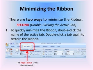 Minimizing the Ribbon
There are two ways to minimize the Ribbon.
SECOND (Double-Clicking the Active Tab)
1. To quickly minimize the Ribbon, double-click the
name of the active tab. Double-click a tab again to
restore the Ribbon.
The Page Layout Tab is
the active tab.
 