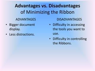 Advantages vs. Disadvantages
of Minimizing the Ribbon
ADVANTAGES
• Bigger document
display.
• Less distractions.
DISADVANTAGES
• Difficulty in accessing
the tools you want to
use.
• Difficulty in controlling
the Ribbons.
 
