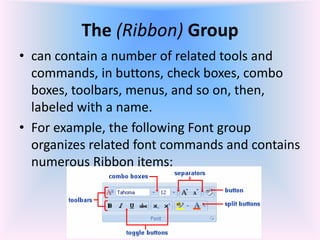 The (Ribbon) Group
• can contain a number of related tools and
commands, in buttons, check boxes, combo
boxes, toolbars, menus, and so on, then,
labeled with a name.
• For example, the following Font group
organizes related font commands and contains
numerous Ribbon items:
 