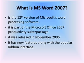 What is MS Word 2007?
• is the 12th version of Microsoft’s word
processing software.
• it is part of the Microsoft Office 2007
productivity suite/package.
• it was released in November 2006.
• it has new features along with the popular
Ribbon interface.
 