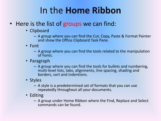 In the Home Ribbon
• Here is the list of groups we can find:
• Clipboard
– A group where you can find the Cut, Copy, Paste & Format Painter
and show the Office Clipboard Task Pane.
• Font
– A group where you can find the tools related to the manipulation
of Fonts.
• Paragraph
– A group where you can find the tools for bullets and numbering,
multi-level lists, tabs, alignments, line spacing, shading and
borders, sort and indentions.
• Styles
– A style is a predetermined set of formats that you can use
repeatedly throughout all your documents.
• Editing
– A group under Home Ribbon where the Find, Replace and Select
commands can be found.
 