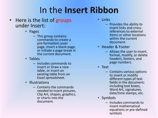 In the Insert Ribbon
• Here is the list of groups
under Insert:
• Pages
– This group contains
commands to create a
pre-formatted cover
page, insert a blank page,
or initiate a page break in
the current document.
• Tables
– Includes commands to
Insert or Draw a new
table, or insert an
existing table from an
Excel spreadsheet.
• Illustrations
– Contains the commands
needed to insert pictures,
Clip Art, shapes, graphics,
or charts into the
document.
• Links
– Provides the ability to
insert links and cross-
references to external
items or other locations
within the current
document.
• Header & Footer
– Allows the user to insert,
format, modify, or delete
headers, footers, and
page numbers.
• Text
– Contains various options
to insert or modify
different types of text
fields in the document;
including text boxes,
Word Art, signatures,
date/time stamps, etc.
• Symbols
– Includes commands to
insert mathematical
equations or pre-defined
symbols
 