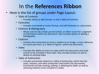 In the References Ribbon
• Here is the list of groups under Page Layout:
• Table of Contents
– Provides ability to add, format, or edit a Table of Contents.
• Footnotes
– Includes commands to insert, format, and edit footnotes in a document.
• Citations & Bibliography
– Allows user to cite a book, journal article, or other source for a segment
of information within the document. Also includes option of adding a
bibliography.
• Captions
– Contains the commands to insert a caption to an image, a cross reference
to a particular item, or a Table of Figures within the document.
• Index
– Provides the ability to insert an index within the document and mark
entries to be included in that index. Also includes buttons to edit or
delete an existing index.
• Table of Authorities
– Includes commands related to a Table of Authorities, which lists the
cases, statutes, and other authorities cited within the documents.
Commands include creating, editing, or deleting the table, as well as
selecting citations to be included in a table.
 