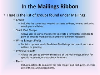 In the Mailings Ribbon
• Here is the list of groups found under Mailings:
• Create
– Includes the commands needed to create address, format, and print
envelopes and labels.
• Start Mail Merge
– Allows user to start a mail merge to create a form letter intended to
print or email to multiple to a number of different recipients
• Write & Insert Fields
– Contains options to add fields to a Mail Merge document, such as an
address or greeting.
• Preview Results
– Allows the user to preview the results of the mail merge, search for
specific recipients, or auto-check for errors.
• Finish
– Includes options to complete the mail merge, and edit, print, or email
any of the resulting documents.
 