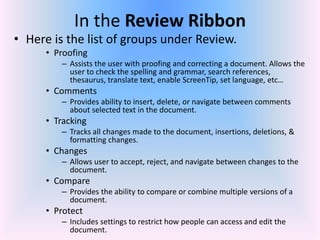 In the Review Ribbon
• Here is the list of groups under Review.
• Proofing
– Assists the user with proofing and correcting a document. Allows the
user to check the spelling and grammar, search references,
thesaurus, translate text, enable ScreenTip, set language, etc…
• Comments
– Provides ability to insert, delete, or navigate between comments
about selected text in the document.
• Tracking
– Tracks all changes made to the document, insertions, deletions, &
formatting changes.
• Changes
– Allows user to accept, reject, and navigate between changes to the
document.
• Compare
– Provides the ability to compare or combine multiple versions of a
document.
• Protect
– Includes settings to restrict how people can access and edit the
document.
 