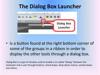The Dialog Box Launcher
• Is a button found at the right bottom corner of
some of the groups in a ribbon in order to
display the other tools through a dialog box.
Dialog Box is a type of window used to enable a so-called “dialog” between the
computer and a user through buttons, check boxes, drop-down menus, combo boxes
and others.
 