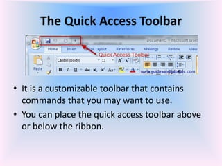 The Quick Access Toolbar
• It is a customizable toolbar that contains
commands that you may want to use.
• You can place the quick access toolbar above
or below the ribbon.
 