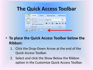 The Quick Access Toolbar
• To place the Quick Access Toolbar below the
Ribbon:
1. Click the Drop-Down Arrow at the end of the
Quick Access Toolbar.
2. Select and click the Show Below the Ribbon
option in the Customize Quick Access Toolbar.
 