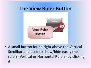The View Ruler Button
• A small button found right above the Vertical
Scrollbar and used to show/hide easily the
rulers (Vertical or Horizontal Rulers) by clicking
it.
 