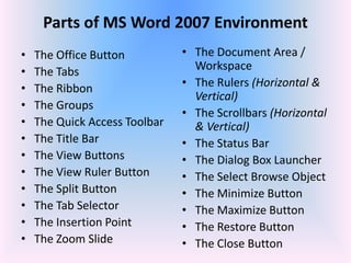Parts of MS Word 2007 Environment
• The Office Button
• The Tabs
• The Ribbon
• The Groups
• The Quick Access Toolbar
• The Title Bar
• The View Buttons
• The View Ruler Button
• The Split Button
• The Tab Selector
• The Insertion Point
• The Zoom Slide
• The Document Area /
Workspace
• The Rulers (Horizontal &
Vertical)
• The Scrollbars (Horizontal
& Vertical)
• The Status Bar
• The Dialog Box Launcher
• The Select Browse Object
• The Minimize Button
• The Maximize Button
• The Restore Button
• The Close Button
 