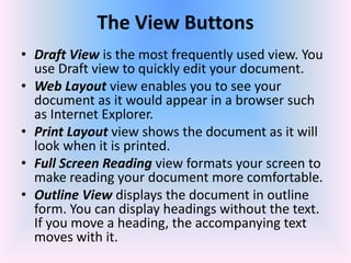 • Draft View is the most frequently used view. You
use Draft view to quickly edit your document.
• Web Layout view enables you to see your
document as it would appear in a browser such
as Internet Explorer.
• Print Layout view shows the document as it will
look when it is printed.
• Full Screen Reading view formats your screen to
make reading your document more comfortable.
• Outline View displays the document in outline
form. You can display headings without the text.
If you move a heading, the accompanying text
moves with it.
The View Buttons
 