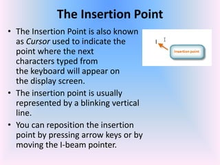The Insertion Point
• The Insertion Point is also known
as Cursor used to indicate the
point where the next
characters typed from
the keyboard will appear on
the display screen.
• The insertion point is usually
represented by a blinking vertical
line.
• You can reposition the insertion
point by pressing arrow keys or by
moving the I-beam pointer.
 