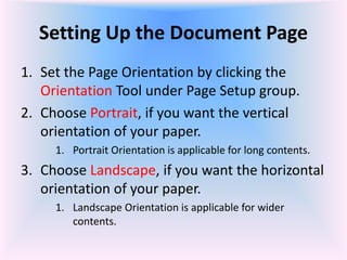 Setting Up the Document Page
1. Set the Page Orientation by clicking the
Orientation Tool under Page Setup group.
2. Choose Portrait, if you want the vertical
orientation of your paper.
1. Portrait Orientation is applicable for long contents.
3. Choose Landscape, if you want the horizontal
orientation of your paper.
1. Landscape Orientation is applicable for wider
contents.
 