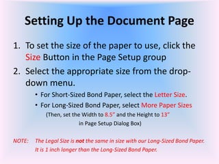 Setting Up the Document Page
1. To set the size of the paper to use, click the
Size Button in the Page Setup group
2. Select the appropriate size from the drop-
down menu.
• For Short-Sized Bond Paper, select the Letter Size.
• For Long-Sized Bond Paper, select More Paper Sizes
(Then, set the Width to 8.5” and the Height to 13”
in Page Setup Dialog Box)
NOTE: The Legal Size is not the same in size with our Long-Sized Bond Paper.
It is 1 inch longer than the Long-Sized Bond Paper.
 