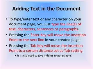 Adding Text in the Document
• To type/enter text or any character on your
document page, you just type the line(s) of
text, characters, sentences or paragraphs.
• Pressing the Enter Key will move the Insertion
Point to the next line in your created page.
• Pressing the Tab Key will move the Insertion
Point to a certain distance set as Tab setting.
• It is also used to give Indents to paragraphs.
 