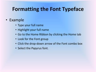Formatting the Font Typeface
• Example
• Type your full name
• Highlight your full name
• Go to the Home Ribbon by clicking the Home tab
• Look for the Font group
• Click the drop-down arrow of the Font combo box
• Select the Papyrus font.
 