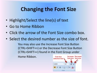 Changing the Font Size
• Highlight/Select the line(s) of text
• Go to Home Ribbon
• Click the arrow of the Font Size combo box.
• Select the desired number as the size of font.
You may also use the Increase Font Size Button
(CTRL+SHIFT+>) or the Decrease Font Size Button
(CTRL+SHIFT+<) found in the Font Group under
Home Ribbon.
 