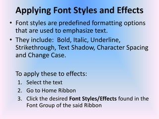 Applying Font Styles and Effects
• Font styles are predefined formatting options
that are used to emphasize text.
• They include: Bold, Italic, Underline,
Strikethrough, Text Shadow, Character Spacing
and Change Case.
To apply these to effects:
1. Select the text
2. Go to Home Ribbon
3. Click the desired Font Styles/Effects found in the
Font Group of the said Ribbon
 