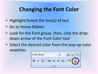 Changing the Font Color
• Highlight/Select the line(s) of text
• Go to Home Ribbon
• Look for the Font group, then, click the drop-
down arrow of the Font Color tool
• Select the desired color from the pop-up color
swatches
 