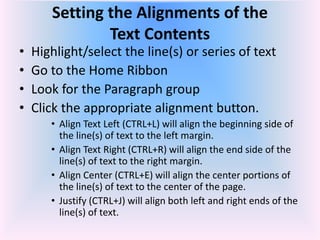 Setting the Alignments of the
Text Contents
• Highlight/select the line(s) or series of text
• Go to the Home Ribbon
• Look for the Paragraph group
• Click the appropriate alignment button.
• Align Text Left (CTRL+L) will align the beginning side of
the line(s) of text to the left margin.
• Align Text Right (CTRL+R) will align the end side of the
line(s) of text to the right margin.
• Align Center (CTRL+E) will align the center portions of
the line(s) of text to the center of the page.
• Justify (CTRL+J) will align both left and right ends of the
line(s) of text.
 