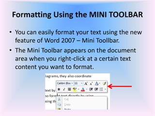 Formatting Using the MINI TOOLBAR
• You can easily format your text using the new
feature of Word 2007 – Mini Toollbar.
• The Mini Toolbar appears on the document
area when you right-click at a certain text
content you want to format.
 