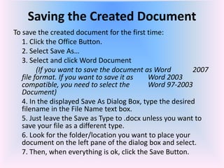 Saving the Created Document
To save the created document for the first time:
1. Click the Office Button.
2. Select Save As…
3. Select and click Word Document
(If you want to save the document as Word 2007
file format. If you want to save it as Word 2003
compatible, you need to select the Word 97-2003
Document)
4. In the displayed Save As Dialog Box, type the desired
filename in the File Name text box.
5. Just leave the Save as Type to .docx unless you want to
save your file as a different type.
6. Look for the folder/location you want to place your
document on the left pane of the dialog box and select.
7. Then, when everything is ok, click the Save Button.
 