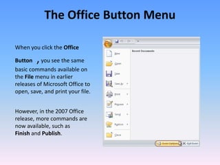 When you click the Office
Button ,you see the same
basic commands available on
the File menu in earlier
releases of Microsoft Office to
open, save, and print your file.
However, in the 2007 Office
release, more commands are
now available, such as
Finish and Publish.
The Office Button Menu
 