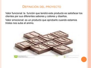 DEFINICIÓN DEL PROYECTO
Valor funcional: la función que tendrá este producto es satisfacer los
clientes por sus diferentes sabores y colores y diseños.
Valor emocional: es un producto que aprobarlo cuando estamos
tristes nos sube el animo.
 