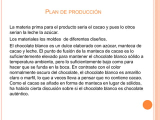 PLAN DE PRODUCCIÓN
La materia prima para el producto seria el cacao y pues lo otros
serian la leche la azúcar.
Los materiales los moldes de diferentes diseños.
El chocolate blanco es un dulce elaborado con azúcar, manteca de
cacao y leche. El punto de fusión de la manteca de cacao es lo
suficientemente elevado para mantener el chocolate blanco sólido a
temperatura ambiente, pero lo suficientemente bajo como para
hacer que se funda en la boca. En contraste con el color
normalmente oscuro del chocolate, el chocolate blanco es amarillo
claro o marfil, lo que a veces lleva a pensar que no contiene cacao.
Como el cacao se añade en forma de manteca en lugar de sólidos,
ha habido cierta discusión sobre si el chocolate blanco es chocolate
auténtico.
 