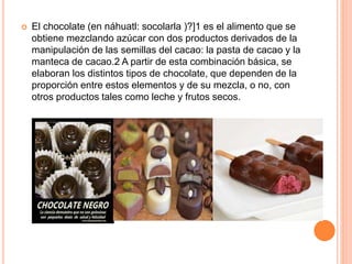  El chocolate (en náhuatl: socolarla )?]1 es el alimento que se
obtiene mezclando azúcar con dos productos derivados de la
manipulación de las semillas del cacao: la pasta de cacao y la
manteca de cacao.2 A partir de esta combinación básica, se
elaboran los distintos tipos de chocolate, que dependen de la
proporción entre estos elementos y de su mezcla, o no, con
otros productos tales como leche y frutos secos.
 