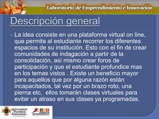  La idea consiste en una plataforma virtual on line,
que permita al estudiante recorrer los diferentes
espacios de su institución. Esto con el fin de crear
comunidades de indagación a partir de la
consolidación, así mismo crear foros de
participación y que el estudiante profundice mas
en los temas vistos . Existe un beneficio mayor
para aquellos que por alguna razón están
incapacitados, tal vez por un brazo roto, una
pierna etc, ellos tomarán clases virtuales para
evitar un atraso en sus clases ya programadas.
 