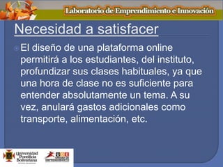 El diseño de una plataforma online
permitirá a los estudiantes, del instituto,
profundizar sus clases habituales, ya que
una hora de clase no es suficiente para
entender absolutamente un tema. A su
vez, anulará gastos adicionales como
transporte, alimentación, etc.
 