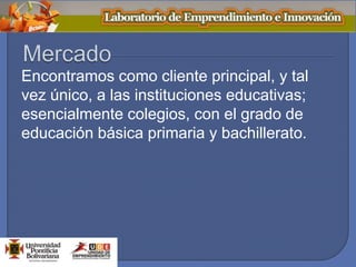 Encontramos como cliente principal, y tal
vez único, a las instituciones educativas;
esencialmente colegios, con el grado de
educación básica primaria y bachillerato.
 