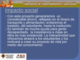  Con este proyecto generaremos un
considerable ahorro, reflejado en el dinero de
transporte y alimentación; evitaremos el
traslado, del estudiante, hasta la institución.
 Es también de mucha ayuda para gente
discapacitada, la inasistencia a clase en
ellos es mas existencial. La interactividad que
ofrecemos atraerá a los estudiantes y los
motivará a crear su proyecto de vida por
medio del conocimiento.
 