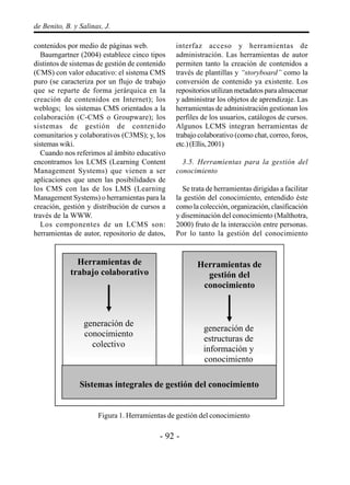 - 92 -
de Benito, B. y Salinas, J.
contenidos por medio de páginas web.
Baumgartner (2004) establece cinco tipos
distintos de sistemas de gestión de contenido
(CMS) con valor educativo: el sistema CMS
puro (se caracteriza por un flujo de trabajo
que se reparte de forma jerárquica en la
creación de contenidos en Internet); los
weblogs; los sistemas CMS orientados a la
colaboración (C-CMS o Groupware); los
sistemas de gestión de contenido
comunitarios y colaborativos (C3MS); y, los
sistemas wiki.
Cuando nos referimos al ámbito educativo
encontramos los LCMS (Learning Content
Management Systems) que vienen a ser
aplicaciones que unen las posibilidades de
los CMS con las de los LMS (Learning
Management Systems) o herramientas para la
creación, gestión y distribución de cursos a
través de la WWW.
Los componentes de un LCMS son:
herramientas de autor, repositorio de datos,
interfaz acceso y herramientas de
administración. Las herramientas de autor
permiten tanto la creación de contenidos a
través de plantillas y “storyboard” como la
conversión de contenido ya existente. Los
repositorios utilizan metadatos para almacenar
y administrar los objetos de aprendizaje. Las
herramientas de administración gestionan los
perfiles de los usuarios, catálogos de cursos.
Algunos LCMS integran herramientas de
trabajo colaborativo (como chat, correo, foros,
etc.)(Ellis,2001)
3.5. Herramientas para la gestión del
conocimiento
Se trata de herramientas dirigidas a facilitar
la gestión del conocimiento, entendido éste
como la colección, organización, clasificación
y diseminación del conocimiento (Malthotra,
2000) fruto de la interacción entre personas.
Por lo tanto la gestión del conocimiento
Figura 1. Herramientas de gestión del conocimiento
Herramientas de
trabajo colaborativo
generación de
conocimiento
colectivo
Herramientas de
gestión del
conocimiento
generación de
estructuras de
información y
conocimiento
Sistemas integrales de gestión del conocimiento
 