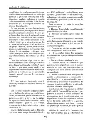 - 94 -
de Benito, B. y Salinas, J.
tecnológicos de enseñanza-aprendizaje que
en situaciones convencionales, en cuanto que
permiten la grabación o trascripción de las
discusiones o debates realizados, la consulta
de los mensajes intercambiados, de los diarios,
entrevistas, etc. en cualquier momento del
proceso de evaluación.
En este sentido, algunas herramientas
incluyen utilidades para la gestión de datos o
estadísticas referentes al número de veces que
se ha accedido al espacio de trabajo, al tiempo
invertido en la elaboración de un documento,
al número de revisiones realizadas en un
trabajo concreto, la visualización de las
acciones realizadas por todos los miembros
del grupo (creación, lectura, modificación,
discusiones, participación en reuniones, etc.),
número de intervenciones realizadas en un
debate, el registro de las intervenciones para
su posterior análisis de contenido (si cabe),
etc.
Otra herramienta cuyo uso se está
extendiendo tanto como estrategia didáctico
como de evaluación es el e-porfolio.Através
de éste el profesor puede realizar un
seguimiento continuo sobre la implicación,
evolución y resultados de los estudiantes
durante todo el proceso de enseñanza-
aprendizaje.
3.7. Herramientas integradas para la
creación y distribución de cursos a través de
laWWW.
Son sistemas diseñados específicamente
para el ámbito educativo y que posibilitan el
diseño, distribución, gestión e interacción de
cursos accesibles a través de las redes.
Incluyen muchas de las herramientas citadas
anteriormente: gestión académica,
comunicación, trabajo colaborativo, gestión
de ficheros, etc.
Este tipo de herramientas reciben diferentes
denominaciones aunque las más habituales
son: LMS (del inglés Learning Management
Systems), plataformas de teleformación,
aplicaciones integradas, herramientas para la
distribución y gestión de cursos a través de
Internet, etc.
Para nosotros, se trata de aquellas
aplicaciones que:
o Han sido desarrolladas específicamente
para el ámbito educativo
o Integran diferentes aplicaciones de
Internet.
o No requieren software ni hardware
específico por parte del usuario, lo que permite
acceder de forma rápida y fácil a través de
cualquier navegador.
o Presentan un interfaz web con todo lo
que ello representa de accesibilidad.
o Contemplan todos los aspectos
relacionados con la preparación y distribución
de cursos
o Son accesibles a través de la web.
o Reúnen todos los elementos que
permiten, tanto al profesor como al alumno
cumplir los roles que desempeñarían en
cualquier caso en un entorno convencional
de aprendizaje.
o Tienen como funciones principales la
gestión y administración, la información y
distribución y la comunicación entre
instructores y estudiantes en el contexto de
variadas situaciones didácticas y utilizando
diversos contextos tecnológicos.
Estas herramientas proporcionan un interfaz
gráfico (GUI- Graphical User Interface) que
permiten al usuario el acceso a sistemas de
comunicación que le permiten interactuar con
el profesor o el resto de compañeros, realizar
tareas de trabajo colaborativo, la gestión,
elaboración y acceso a materiales y recursos
de aprendizaje, evaluación, etc. (ver figura 2)
- Módulo de comunicación. Contiene todas
las herramientas que posibilitaran la
 