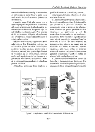 - 95 -
Pixel-Bit. Revista de Medios y Educación
comunicación interpersonal y el intercambio
de información, para llevar a cabo tanto
actividades formativas como puramente
informativas.
- Módulo autor. Está relacionado con la
creación por parte del profesor de la estructura
del curso, el programa, la planificación, los
materiales o contenidos de aprendizaje, las
actividades, cuestionarios, etc. Pero también
de las herramientas dirigidas a los alumnos
que favorezcan la creación de contenidos y el
trabajo colaborativo.
- Módulo de evaluación y seguimiento. Hace
referencia a los diferentes sistemas de
evaluación (cuestionarios, actividades,
portfolio, escalas, etc.) que proporciona el
sistema al profesor para ayudar al profesor en
la evaluación de los aprendizajes. También
engloba el seguimiento de los alumnos y la
generación de informes y estadísticas a partir
de la información generada en el módulo de
gestión de datos.
- Módulo de gestión de datos. Engloba: la
gestión de usuarios, contenidos y cursos.
Entre las características educativas de estos
sistemas destacan:
a. Seguimiento del progreso del estudiante.
Proporcionan diferentes tipos de información
que permiten al profesor realizar un
seguimiento sobre el progreso del alumno.
Esta información puede provenir de los
resultados de ejercicios y test de
autoevaluación realizados por los estudiantes,
estadísticas de los itinerarios seguidos en los
materiales de aprendizaje, participación de los
alumnos a través de herramientas de
comunicación, número de veces que ha
accedido el alumno al sistema, tiempo
invertido, etc. todas ellas se generan
automáticamente. Algunas herramientas
generan estadísticas y gráficos sobre un
alumno individual y el grupo-clase.
b. Comunicación interpersonal. Es uno de
los pilares fundamentales dentro de los
entornos de enseñanza-aprendizaje virtuales,
ya que posibilita el intercambio de información
Figura 2. Arquitectura técnica de los entornos de formación
 