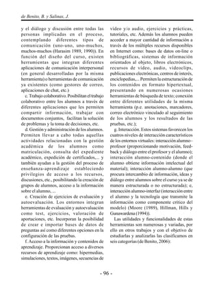 - 96 -
de Benito, B. y Salinas, J.
y el diálogo y discusión entre todas las
personas implicadas en el proceso,
contemplando diferentes tipos de
comunicación (uno-uno, uno-muchos,
muchos-muchos (Harasim 1989, 1990)). En
función del diseño del curso, existen
herramientas que integran diferentes
aplicaciones de comunicación interpersonal
(en general desarrolladas por la misma
herramienta) o herramientas de comunicación
ya existentes (como gestores de correo,
aplicaciones de chat, etc.)
c.Trabajocolaborativo.Posibilitaneltrabajo
colaborativo entre los alumnos a través de
diferentes aplicaciones que les permiten
compartir información, trabajar con
documentos conjuntos, facilitan la solución
de problemas y la toma de decisiones, etc.
d. Gestión y administración de los alumnos.
Permiten llevar a cabo todas aquellas
actividades relacionadas con la gestión
académica de los alumnos como
matriculación, consulta del expediente
académico, expedición de certificados,... y
también ayudan a la gestión del proceso de
enseñanza-aprendizaje estableciendo
privilegios de acceso a los recursos,
discusiones, etc., posibilitando la creación de
grupos de alumnos, acceso a la información
sobre el alumno, ...
e. Creación de ejercicios de evaluación y
autoevaluación. Los entornos integran
herramientas de evaluación y autoevaluación
como test, ejercicios, valoración de
aportaciones, etc. Incorporan la posibilidad
de crear e importar bases de datos de
preguntas así como diferentes opciones en la
configuración de las pruebas.
f. Acceso a la información y contenidos de
aprendizaje. Proporcionan acceso a diversos
recursos de aprendizaje como: hipermedias,
simulaciones, textos, imágenes, secuencias de
vídeo y/o audio, ejercicios y prácticas,
tutoriales, etc. Además los alumnos pueden
acceder a mayor cantidad de información a
través de los múltiples recursos disponibles
en Internet como: bases de datos on-line o
bibliográficas, sistemas de información
orientados al objeto, libros electrónicos,
recursos de vídeo, audio, videoclips,
publicaciones electrónicas, centros de interés,
enciclopedias,... Permiten la estructuración de
los contenidos en formato hipertextual,
presentando en numerosas ocasiones
herramientas de búsqueda de texto; conexión
entre diferentes utilidades de la misma
herramienta (p.e. anotaciones, marcadores,
correo electrónico vinculado al seguimiento
de los alumnos y los resultados de las
pruebas, etc.);
g. Interacción. Estos sistemas favorecen los
cuatros niveles de interacción característicos
de los entornos virtuales: interacción alumno–
profesor (proporcionando motivación, feed-
back y diálogo entre el profesor y el alumno);
interacción alumno-contenido (donde el
alumno obtiene información intelectual del
material); interacción alumno-alumno (que
procura intercambio de información, ideas y
diálogo entre alumnos sobre el curso ya se de
manera estructurada o no estructurada); e,
interacción alumno-interfaz (interacción entre
el alumno y la tecnología que transmite la
información como componente crítico del
modelo) (Moore (1989), Hillman, Hills y
Gunawardena (1994)).
Las utilidades y funcionalidades de estas
herramientas son numerosas y variadas, por
ello en otros trabajos y con el objetivo de
estudiarlas y analizarlas las clasificamos en
seis categorías (de Benito, 2006):
 