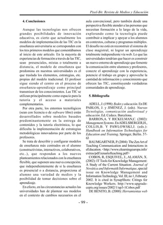 - 99 -
Pixel-Bit. Revista de Medios y Educación
4. Conclusiones
Aunque las tecnologías nos ofrecen
grandes posibilidades de innovación
educativa, es cierto que actualmente los
modelos de implementación de las TIC en la
enseñanza universitaria se corresponden con
los tres primeros modelos que comentábamos
al inicio de este artículo. En la mayoría de
experiencias de formación a través de las TIC,
sean presenciales, mixtas o totalmente a
distancia, el modelo de enseñanza que
predomina en nuestras universidades es el
que traslada los elementos, estrategias, etc.
propias del modelo tradicional. El profesor
sigue siendo el centro en el proceso de
enseñanza-aprendizaje como principal
transmisor de los conocimientos. Las TIC se
utilizan principalmente como espacio para la
tutoría y el acceso a materiales
complementarios.
Por otra parte, los entornos tecnológicos
(sean con licencia o de software libre) están
desarrollados sobre modelos basados
predominantemente en la entrega de
contenidos y la tutoría electrónica, lo que
dificulta la implementación de estrategias
metodológicas innovadoras por parte de los
profesores.
Se trata de describir y configurar modelos
de enseñanza más centrados en el alumno
(constructivistas, interactivos, colaborativos,
etc..), que respondan a los nuevos
planteamientos relacionados con la enseñanza
flexible, que suponen una nueva concepción,
que independientemente de si la enseñanza
es presencial o a distancia, proporciona al
alumno una variedad de medios y la
posibilidad de tomar decisiones sobre el
aprendizaje.
En efecto, en las circunstancias actuales las
universidades han de plantear sus modelos
en el contexto de cambios necesarios en el
aula convencional, pero también desde una
perspectiva flexible atender a las personas que
necesitan formación a lo largo de la vida,
explorando como la tecnología puede
contribuir a implicar y apoyar a los alumnos
en contextos, culturas y programas múltiples.
El desafío no está en reconstruir el sistema de
clase magistral, ni lograr un aprendizaje
totalmente independiente vía web. Lo que las
universidades tendrían que hacer es construir
un nuevo entorno de aprendizaje que fomente
la comunicación entre alumnos y profesores,
conecte el aprendizaje con la experiencia,
potencie el trabajo en grupo y aproveche la
cantidad de información y conocimiento que
ofrecen las TIC, constituyendo verdaderas
comunidades de aprendizaje.
5. Bibliografia
ADELL,J.(1998):Redesyeducación.EnDE
PABLOS, J. y JIMÉNEZ, J. (eds). Nuevas
Tecnologías, comunicación audiovisual y
educación. Ed. Cedecs. Barcelona.
BARRON,A. Y RICKELMAN,C. (2002):
ManagementSystems.EnADELSBERGER,H.,
COLLIS,B. Y PAWLOWSKI,J. (eds.):
Handbook on Information Technologies for
Education and Training. Springer, Berlin. 57-
63
BAUMGARTNER,P.(2004):TheZenArtof
Teaching Communication and Interactions in
eEducation.<http://www.elearningeuropa.info/
extras/pdf/zenartofteaching.pdf>
COBOS, R, ESQUIVEL, J., ALAMÁN, X.
(2002): ITTools for Knowledge Management:
A Study of the Current Situation. Journal of
Novática and Informatik/Informatique, special
issue on Knowledge Management and
InformationTechnology,Vol.III,no1,February
2002. It is cited in SynapShots: Citings for
Knowledge Workers. http://www.upgrade-
cepis.org/issues/2002/1/up3-1Cobos.pdf
DE BENITO, B. (2000): Herramientas web
 
