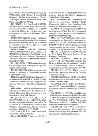 - 100 -
de Benito, B. y Salinas, J.
para entornos de enseñanza-aprendizaje. En
CABERO,J., MARTÍNEZ,F. Y SALINAS,J.
(Coords): Medios Audiovisuales y Nuevas
Tecnologías para la Formación en el s.XXI.
DiegoMarín,Murcia.209-222
DE BENITO, B. y SALINAS, J. (2002):
Webtools: aplicaciones para sistemas virtuales
deformación.EnAGUADED,J.I..yCABERO,
J. (dtores.): Educar en red. Internet como
recurso para la educación. Ediciones Aljibe.
Málaga.
DE BENITO, B (2006): Diseño y validación
deuninstrumentodeseleccióndeherramientas
para entornos virtuales basado en la toma de
decisiones multicriterio. Tesis doctoral.
UniversitatIllesBalears.
DE BENITO,B. Y SALINAS,J. (2007): Los
entornos de teleformación. En CABERO, J. y
BARROSO, J. (Coord.): Posibilidades de la
teleformación en el Espacio Europeo de
Educación Superior. Ed. Octaedro Churriana
(Granada)269-288.
ELLIS,R.(2001):LCMSRoundup.Learning
Circuits.<http://www.learningcircuits.org/2001/
aug2001/ttools.html]>
FUNDESCO(1998):Teleformación;unpaso
más en el camino de la Formación Continua.
FUNDESCO,Madrid
HARASIM,L.(1989):On-LineEducation:A
NewDomain.EnMASON,R.yKAYE,A.(eds):
Mindwave: communications, computers and
distance education. 50-62. Oxford. Pergamon
Press.
HARASIM, L. (1990): Collaboration and
Intelectual Amplification. En Harasim, L.:
Online Education. Perspectives for a new
environment.NewYork.Praeger.
HILLMAN, D. C., WILLIS, D. J., &
GUNAWARDENA, C. N. (1994): Learner-
interface interaction in distance education: An
extension of contemporary models and
strategies for practitioners. American Journal
of Distance Education. 8 (2), 30-42.
JOYCE, B., y WEIL, M. (2002):Modelos de
enseñanza. Gedisa, Barcelona.
KHAN, B,. (2001): A framework for Web-
based learning.EnKHAN,B.(ed):Web-based
training. Englewood Cliffs: Educational
Technology Publications.
KRISTAPIAZZIG.(1998):Comparewebtools
for course authoring. Daytona Beach
Community College. <http://sunil.umd.edu/
documents/webtools/coursetools.htm>
LANDON,B.:OnlineEducationalDelivery
Applications: A Web Tool for Comparative
Analysis. <http://www.ctt.bc.ca/landonline/>
[consulta:noviembre1998]:
MALTHOTRA,Y.(2000):FromInformation
Management to Knowledge Management:
Beyond the ‘Hi-Tech Hidebound’Systems. En
SRIKANTAIAH&KOENIG(Eds.),Knowledge
Management for the Information Professional.
Medford, N.J.:Information today Inc. pp.37-61
McCORMACK,C;JONES,D(1998):Building
a Web-Based Education System. Wiley
ComputerPublishing.
MCGREAL,R.,GRAM,T.YMARKS,T(sf):
A Survey of New Media Development and
DeliverySoftwareforInternet-BasedLearning.
<http://telecampus.com/developers/
environment/index.html>[Consulta:abril1998]
MOORE, M.G. (1989). Three types of
interaction. American Journal of Distance
Education, 3 (2),1-6.
ROBERTS,T.,ROMM,C.YJONES,D.(2000):
Current practice in web-based delivery of IT
courses. APWEB2000.
SALINAS,J.(2004):Cambiosmetodológicos
con las TIC. Estrategias didácticas y entornos
virtuales de enseñanza-aprendizaje.Bordón56
(3-4).
VANDUSEN,G.(1997)TheVirtualCampus:
Technology and Reform in Higher Education.
ASHE-ERICHigherEducationReport.Volume
25, No. 5. Washington, DC: The George
Washington University, Graduate School of
Education and Human Development.
WILSON, B. (Ed), (1996). Constructivist
Learning Environments: Case studies in
instructional design. Englewood Cliffs, NJ:
Educational Technology Publications.
 