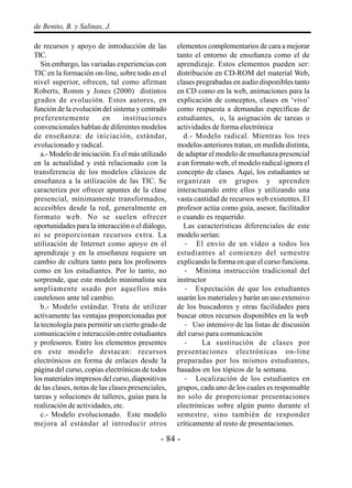 - 84 -
de Benito, B. y Salinas, J.
de recursos y apoyo de introducción de las
TIC.
Sin embargo, las variadas experiencias con
TIC en la formación on-line, sobre todo en el
nivel superior, ofrecen, tal como afirman
Roberts, Romm y Jones (2000) distintos
grados de evolución. Estos autores, en
función de la evolución del sistema y centrado
preferentemente en instituciones
convencionales hablan de diferentes modelos
de enseñanza: de iniciación, estándar,
evolucionado y radical.
a.- Modelo de iniciación. Es el más utilizado
en la actualidad y está relacionado con la
transferencia de los modelos clásicos de
enseñanza a la utilización de las TIC. Se
caracteriza por ofrecer apuntes de la clase
presencial, mínimamente transformados,
accesibles desde la red, generalmente en
formato web. No se suelen ofrecer
oportunidades para la interacción o el diálogo,
ni se proporcionan recursos extra. La
utilización de Internet como apoyo en el
aprendizaje y en la enseñanza requiere un
cambio de cultura tanto para los profesores
como en los estudiantes. Por lo tanto, no
sorprende, que este modelo minimalista sea
ampliamente usado por aquellos más
cautelosos ante tal cambio.
b.- Modelo estándar. Trata de utilizar
activamente las ventajas proporcionadas por
la tecnología para permitir un cierto grado de
comunicación e interacción entre estudiantes
y profesores. Entre los elementos presentes
en este modelo destacan: recursos
electrónicos en forma de enlaces desde la
página del curso, copias electrónicas de todos
los materiales impresos del curso, diapositivas
de las clases, notas de las clases presenciales,
tareas y soluciones de talleres, guías para la
realización de actividades, etc.
c.- Modelo evolucionado. Este modelo
mejora al estándar al introducir otros
elementos complementarios de cara a mejorar
tanto el entorno de enseñanza como el de
aprendizaje. Estos elementos pueden ser:
distribución en CD-ROM del material Web,
clases pregrabadas en audio disponibles tanto
en CD como en la web, animaciones para la
explicación de conceptos, clases en ‘vivo’
como respuesta a demandas específicas de
estudiantes, o, la asignación de tareas o
actividades de forma electrónica
d.- Modelo radical. Mientras los tres
modelos anteriores tratan, en medida distinta,
de adaptar el modelo de enseñanza presencial
a un formato web, el modelo radical ignora el
concepto de clases. Aquí, los estudiantes se
organizan en grupos y aprenden
interactuando entre ellos y utilizando una
vasta cantidad de recursos web existentes. El
profesor actúa como guía, asesor, facilitador
o cuando es requerido.
Las características diferenciales de este
modelo serían:
- El envío de un vídeo a todos los
estudiantes al comienzo del semestre
explicando la forma en que el curso funciona.
- Mínima instrucción tradicional del
instructor
- Expectación de que los estudiantes
usarán los materiales y harán un uso extensivo
de los buscadores y otras facilidades para
buscar otros recursos disponibles en la web
- Uso intensivo de las listas de discusión
del curso para comunicación
- La sustitución de clases por
presentaciones electrónicas on-line
preparadas por los mismos estudiantes,
basados en los tópicos de la semana.
- Localización de los estudiantes en
grupos, cada uno de los cuales es responsable
no solo de proporcionar presentaciones
electrónicas sobre algún punto durante el
semestre, sino también de responder
críticamente al resto de presentaciones.
 