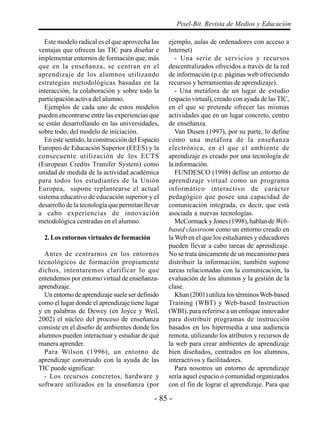- 85 -
Pixel-Bit. Revista de Medios y Educación
Este modelo radical es el que aprovecha las
ventajas que ofrecen las TIC para diseñar e
implementar entornos de formación que, más
que en la enseñanza, se centran en el
aprendizaje de los alumnos utilizando
estrategias metodológicas basadas en la
interacción, la colaboración y sobre todo la
participación activa del alumno.
Ejemplos de cada uno de estos modelos
pueden encontrarse entre las experiencias que
se están desarrollando en las universidades,
sobre todo, del modelo de iniciación.
En este sentido, la construcción del Espacio
Europeo de Educación Superior (EEES) y la
consecuente utilización de los ECTS
(European Credits Transfer System) como
unidad de medida de la actividad académica
para todos los estudiantes de la Unión
Europea, supone replantearse el actual
sistema educativo de educación superior y el
desarrollo de la tecnología que permitan llevar
a cabo experiencias de innovación
metodológica centradas en el alumno.
2. Los entornos virtuales de formación
Antes de centrarnos en los entornos
tecnológicos de formación propiamente
dichos, intentaremos clarificar lo que
entendemos por entorno virtual de enseñanza-
aprendizaje.
Un entorno de aprendizaje suele ser definido
como el lugar donde el aprendizaje tiene lugar
y en palabras de Dewey (en Joyce y Weil,
2002) el núcleo del proceso de enseñanza
consiste en el diseño de ambientes donde los
alumnos pueden interactuar y estudiar de qué
manera aprender.
Para Wilson (1996), un entorno de
aprendizaje construido con la ayuda de las
TIC puede significar:
- Los recursos concretos, hardware y
software utilizados en la enseñanza (por
ejemplo, aulas de ordenadores con acceso a
Internet)
- Una serie de servicios y recursos
descentralizados ofrecidos a través de la red
de información (p.e. páginas web ofreciendo
recursos y herramientas de aprendizaje).
- Una metáfora de un lugar de estudio
(espacio virtual), creado con ayuda de las TIC,
en el que se pretende ofrecer las mismas
actividades que en un lugar concreto, centro
de enseñanza.
Van Dusen (1997), por su parte, lo define
como una metáfora de la enseñanza
electrónica, en el que el ambiente de
aprendizaje es creado por una tecnología de
la información.
FUNDESCO (1998) define un entorno de
aprendizaje virtual como un programa
informático interactivo de carácter
pedagógico que posee una capacidad de
comunicación integrada, es decir, que está
asociada a nuevas tecnologías.
McCormack y Jones (1998), hablan de Web-
based classroom como un entorno creado en
la Web en el que los estudiantes y educadores
pueden llevar a cabo tareas de aprendizaje.
No se trata únicamente de un mecanismo para
distribuir la información, también supone
tareas relacionadas con la comunicación, la
evaluación de los alumnos y la gestión de la
clase.
Khan (2001) utiliza los términosWeb-based
Training (WBT) y Web-based Instruction
(WBI), para referirse a un enfoque innovador
para distribuir programas de instrucción
basados en los hipermedia a una audiencia
remota, utilizando los atributos y recursos de
la web para crear ambientes de aprendizaje
bien diseñados, centrados en los alumnos,
interactivos y facilitadores.
Para nosotros un entorno de aprendizaje
sería aquel espacio o comunidad organizados
con el fin de lograr el aprendizaje. Para que
 