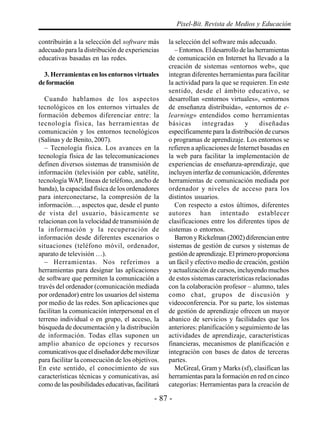- 87 -
Pixel-Bit. Revista de Medios y Educación
contribuirán a la selección del software más
adecuado para la distribución de experiencias
educativas basadas en las redes.
3. Herramientas en los entornos virtuales
deformación
Cuando hablamos de los aspectos
tecnológicos en los entornos virtuales de
formación debemos diferenciar entre: la
tecnología física, las herramientas de
comunicación y los entornos tecnológicos
(Salinas y de Benito, 2007).
– Tecnología física. Los avances en la
tecnología física de las telecomunicaciones
definen diversos sistemas de transmisión de
información (televisión por cable, satélite,
tecnología WAP, líneas de teléfono, ancho de
banda), la capacidad física de los ordenadores
para interconectarse, la compresión de la
información…, aspectos que, desde el punto
de vista del usuario, básicamente se
relacionan con la velocidad de transmisión de
la información y la recuperación de
información desde diferentes escenarios o
situaciones (teléfono móvil, ordenador,
aparato de televisión …).
– Herramientas. Nos referimos a
herramientas para designar las aplicaciones
de software que permiten la comunicación a
través del ordenador (comunicación mediada
por ordenador) entre los usuarios del sistema
por medio de las redes. Son aplicaciones que
facilitan la comunicación interpersonal en el
terreno individual o en grupo, el acceso, la
búsqueda de documentación y la distribución
de información. Todas ellas suponen un
amplio abanico de opciones y recursos
comunicativos que el diseñador debe movilizar
para facilitar la consecución de los objetivos.
En este sentido, el conocimiento de sus
características técnicas y comunicativas, así
como de las posibilidades educativas, facilitará
la selección del software más adecuado.
– Entornos. El desarrollo de las herramientas
de comunicación en Internet ha llevado a la
creación de sistemas «entornos web», que
integran diferentes herramientas para facilitar
la actividad para la que se requieren. En este
sentido, desde el ámbito educativo, se
desarrollan «entornos virtuales», «entornos
de enseñanza distribuida», «entornos de e-
learning» entendidos como herramientas
básicas integradas y diseñadas
específicamente para la distribución de cursos
o programas de aprendizaje. Los entornos se
refieren a aplicaciones de Internet basadas en
la web para facilitar la implementación de
experiencias de enseñanza-aprendizaje, que
incluyen interfaz de comunicación, diferentes
herramientas de comunicación mediada por
ordenador y niveles de acceso para los
distintos usuarios.
Con respecto a estos últimos, diferentes
autores han intentado establecer
clasificaciones entre los diferentes tipos de
sistemas o entornos.
BarronyRickelman(2002)diferencianentre
sistemas de gestión de cursos y sistemas de
gestión de aprendizaje. El primero proporciona
un fácil y efectivo medio de creación, gestión
y actualización de cursos, incluyendo muchos
de estos sistemas características relacionadas
con la colaboración profesor – alumno, tales
como chat, grupos de discusión y
videoconferencia. Por su parte, los sistemas
de gestión de aprendizaje ofrecen un mayor
abanico de servicios y facilidades que los
anteriores: planificación y seguimiento de las
actividades de aprendizaje, características
financieras, mecanismos de planificación e
integración con bases de datos de terceras
partes.
McGreal, Gram y Marks (sf), clasifican las
herramientas para la formación en red en cinco
categorías: Herramientas para la creación de
 