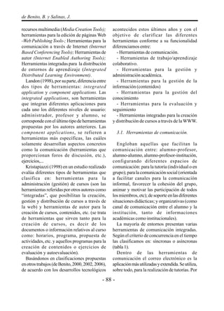- 88 -
de Benito, B. y Salinas, J.
recursos multimedia (Media Creation Tools);
herramientas para la edición de páginas Web
-Web Publishing Tools-; Herramientas para la
comunicación a través de Internet (Internet
Based Conferencing Tools); Herramientas de
autor (Internet Enabled Authoring Tools);
Herramientas integradas para la distribución
de entornos de aprendizaje (Integrated
Distributed Learning Environment).
Landon (1998), por su parte, diferencia entre
dos tipos de herramientas: integrated
application y component applications. Las
integrated applications, son herramientas
que integran diferentes aplicaciones para
cada uno los diferentes niveles de usuario:
administrador, profesor y alumno, se
corresponde con el último tipo de herramientas
propuestas por los autores anteriores. Las
component applications, se refieren a
herramientas más específicas, las cuáles
solamente desarrollan aspectos concretos
como la comunicación (herramientas que
proporcionan foros de discusión, etc.),
ejercicios,...
Kristapiazzi (1998) en un estudio realizado
evalúa diferentes tipos de herramientas que
clasifica en: herramientas para la
administración (gestión) de cursos (son las
herramientas referidas por otros autores como
“integradas”, que posibilitan la creación,
gestión y distribución de cursos a través de
la web) y herramientas de autor para la
creación de cursos, contenidos, etc. (se trata
de herramientas que sirven tanto para la
creación de cursos, es decir de los
documentos o información relativos al curso
como: horarios, programa, propuesta de
actividades, etc. y aquellos programas para la
creación de contenidos o ejercicios de
evaluación y autoevaluación).
Basándonos en clasificaciones propuestas
enotrostrabajos(deBenito,2000,2002,2006),
de acuerdo con los desarrollos tecnológicos
acontecidos estos últimos años y con el
objetivo de clarificar las diferentes
herramientas conforme a su funcionalidad
diferenciamos entre:
- Herramientas de comunicación.
- Herramientas de trabajo/aprendizaje
colaborativo.
- Herramientas para la gestión y
administración académica.
- Herramientas para la gestión de la
información (contenidos)
- Herramientas para la gestión del
conocimiento
- Herramientas para la evaluación y
seguimiento
- Herramientas integradas para la creación
y distribución de cursos a través de la WWW.
3.1. Herramientas de comunicación.
Engloban aquellas que facilitan la
comunicación entre: alumno-profesor,
alumno-alumno, alumno-profesor-institución,
configurando diferentes espacios de
comunicación: para la tutoría (individual o en
grupo); para la comunicación social (orientada
a facilitar canales para la comunicación
informal, favorecer la cohesión del grupo,
animar y motivar las participación de todos
los miembros, etc); de soporte en las diferentes
situaciones didácticas; y organizativas (como
canal de comunicación entre el alumno y la
institución, tanto de informaciones
académicas como institucionales).
La mayoría de entornos presentan varias
herramientas de comunicación integradas.
Según el criterio de concurrencia en el tiempo
las clasificamos en: síncronas o asíncronas
(tabla 1).
Dentro de las herramientas de
comunicación el correo electrónico es la
aplicaciónmásutilizadasyextendida.Seutiliza,
sobre todo, para la realización de tutorías. Por
 