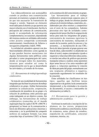 - 90 -
de Benito, B. y Salinas, J.
Las videoconferencias son aconsejables
cuando se produce una comunicación
personal, en reuniones o grupos de trabajo,...
en que son necesarias la transmisión de
imagen y sonido. Suponen un elemento
motivador para el alumno ya que permite una
mayor relación con el interlocutor, facilita la
percepción del contexto de comunicación,
puede ir acompañada de información
complementaria y en ocasiones, dependiendo
del sistema cuenta con utilidades adicionales
como pizarra compartida (comentada
anteriormente), transferencia de ficheros o
navegación compartida. (Adell, 1998)
La utilidad de calendario aparece con dos
funcionalidades diferentes: como agenda en
la que pueden hacerse anotaciones (en
algunas herramientas tanto públicas como
privadas) o como programa/guía del curso,
donde se recogen todos los materiales,
recursos para estudiar así como la
temporalización con la que se desarrollarán
las actividades y el estudio de los temas.
3.2. Herramientas de trabajo/aprendizaje
colaborativo.
Se trata de una modalidad de herramientas
integradas que facilitan los procesos de trabajo
colaborativo en grupo. Ambas herramientas
permiten la comunicación, cooperación,
coordinación de miembros de un grupo o la
solución de problemas entre personas que
están trabajando en un objetivo común. Sin
embargo, las herramientas de trabajo
colaborativo (conocidas en el mundo
anglosajón bajo las siglas CSCW o BSCW o
groupware) se basan en la comunicación a
través de diferentes aplicaciones síncronas y
asíncronas y en la posibilidad de compartir
archivos en cualquier formato. Las otras
conocidas bajo el acrónimo CSCL se basan
en la construcción del conocimiento en grupo.
Las herramientas para el trabajo
colaborativo proporcionan espacios para el
trabajo en grupo, donde los alumnos pueden
colocar en el sistema trabajos, materiales, etc.,
elaborados por ellos mismos y compartirlos
con el resto de los compañeros. Además
presentan otro tipo de utilidades como:
asignación de tareas (facilita la asignación de
tareas para todo los integrantes del grupo),
convocatoria de reuniones (gestiona la
convocatoria de reuniones, incluyendo el
asunto de la reunión, quién la convoca y los
asistentes, ...); incorporación de una URL;
lluvia de ideas (permite al grupo generar una
lista de ideas, cada miembro va añadiendo sus
ideas al resto); mapas conceptuales (ayuda a
organizar y relacionar diferentes ideas juntas,
es similar aun editor de gráficos que permite
manipular enlaces y nodos); notas (permiten
dejar notas breves a los otros miembros del
grupo); o, votaciones (gestiona la votación
de ideas por parte del grupo, normalmente con
una respuesta afirmativa o negativa,
exponiendo seguidamente los resultados de
la votación).
Estas utilidades las clasificamos en tres
tipos: aquellas que facilitan tareas
organizativas o de gestión; la de comunicación
interpersonal; y, las orientadas a la creación
de documentos, el acceso e intercambio de
información (ver tabla 2).
3.3. Herramientas para la gestión y
administración académica.
Gestionan la matrícula e inscripción de los
alumnos en los cursos, proporciona
información académica como horarios, fechas
de exámenes, notas, planes de estudios,
expedición de certificados, concretar
reuniones, tutorías, etc.
 